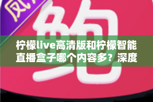 柠檬live高清版和柠檬智能直播盒子哪个内容多？深度对比解析帮你选对不纠结