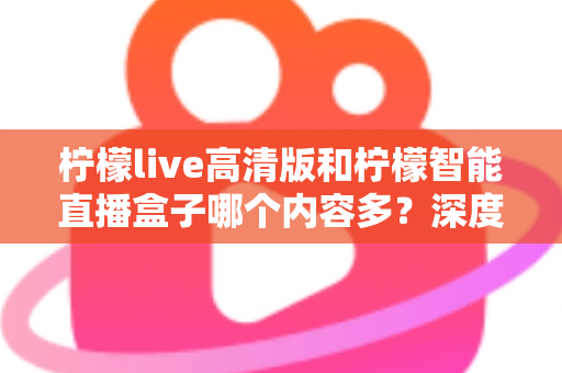 柠檬live高清版和柠檬智能直播盒子哪个内容多？深度对比解析帮你选对不纠结