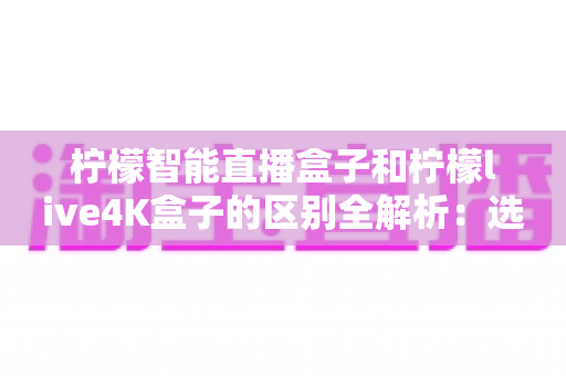 柠檬智能直播盒子和柠檬live4K盒子的区别全解析：选对盒子，开启高清畅快观影新时代