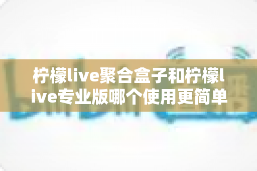 柠檬live聚合盒子和柠檬live专业版哪个使用更简单？全面对比评测帮你选对工具
