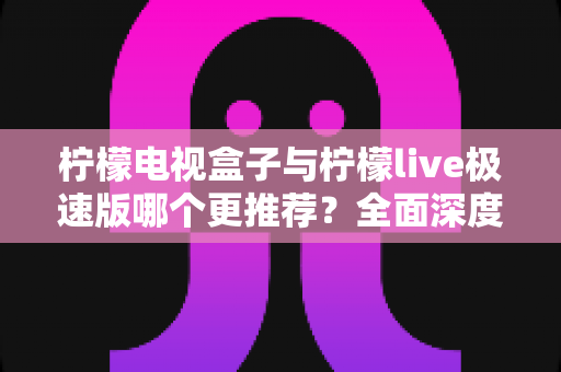 柠檬电视盒子与柠檬live极速版哪个更推荐？全面深度对比评测，一文帮你做出最优选择