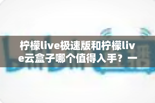 柠檬live极速版和柠檬live云盒子哪个值得入手?一篇文章帮你做出明智选择 柠檬live极速版和柠檬live云盒子哪个值得入手?一篇文章帮你做出明智选择