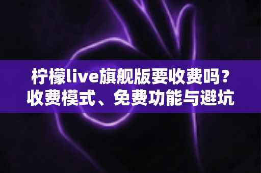 柠檬live旗舰版要收费吗？收费模式、免费功能与避坑指南全解析