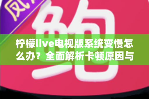 柠檬live电视版系统变慢怎么办？全面解析卡顿原因与高效优化技巧完整指南