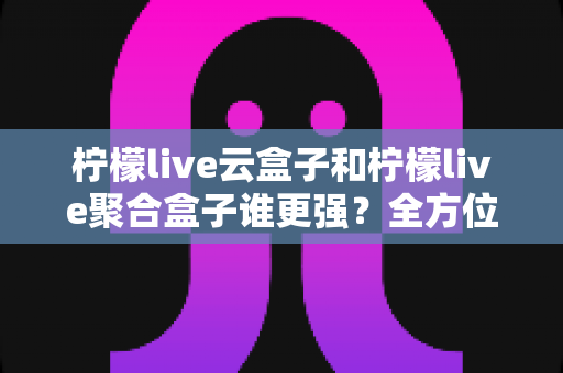 柠檬live云盒子和柠檬live聚合盒子谁更强？全方位深度对比解析，看完再选不踩坑