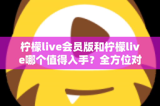 柠檬live会员版和柠檬live哪个值得入手?全方位对比分析与购买指南 柠檬live会员版和柠檬live哪个值得入手?全方位对比分析与购买指南