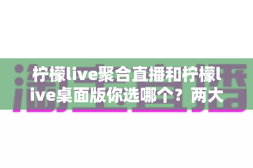 柠檬live聚合直播和柠檬live桌面版你选哪个？两大版本全方位对比，帮你找到最适合自己的直播利器