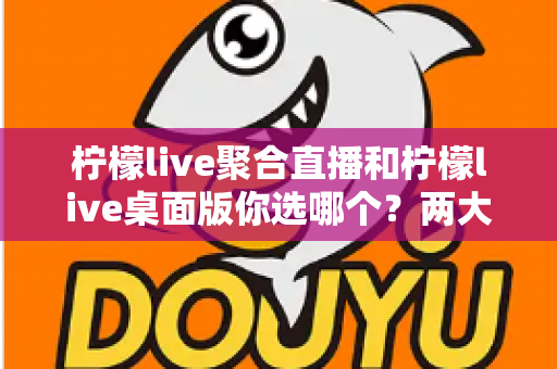 柠檬live聚合直播和柠檬live桌面版你选哪个？两大版本全方位对比，帮你找到最适合自己的直播利器