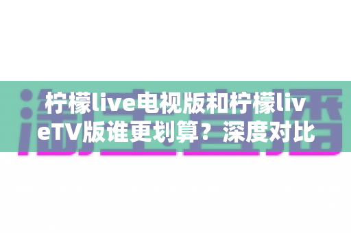 柠檬live电视版和柠檬liveTV版谁更划算?深度对比帮你找到最省钱的大屏观影方案 柠檬live电视版和柠檬liveTV版谁更划算?深度对比帮你找到最省钱的大屏观影方案