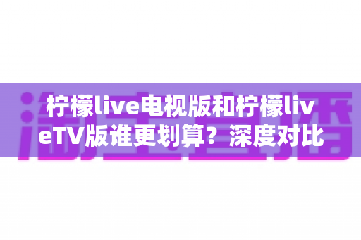 柠檬live电视版和柠檬liveTV版谁更划算？深度对比帮你找到最省钱的大屏观影方案