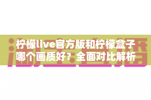 柠檬live官方版和柠檬盒子哪个画质好？全面对比解析，帮你选出更清晰的观影选择