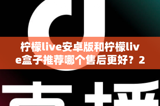 柠檬live安卓版和柠檬live盒子推荐哪个售后更好？2025年最全对比评测与选购指南