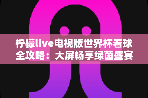 柠檬live电视版世界杯看球全攻略：大屏畅享绿茵盛宴的最佳指南