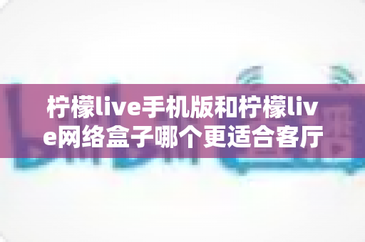 柠檬live手机版和柠檬live网络盒子哪个更适合客厅？大屏观影体验全方位对比与实用选购指南