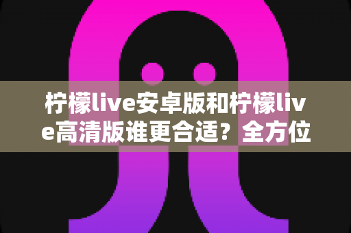 柠檬live安卓版和柠檬live高清版谁更合适？全方位对比解析帮你找到最佳选择