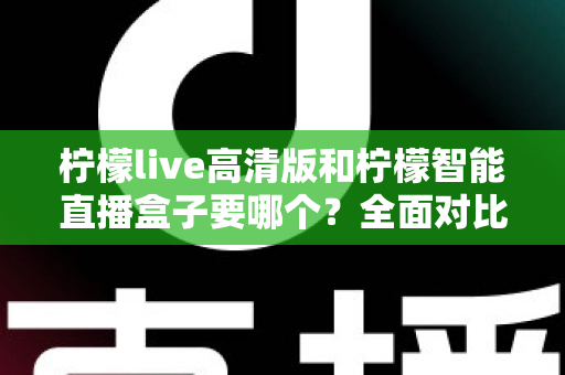 柠檬live高清版和柠檬智能直播盒子要哪个？全面对比帮你做出最优选择
