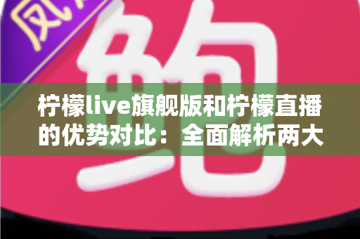 柠檬live旗舰版和柠檬直播的优势对比：全面解析两大版本差异，帮你选出最适合的直播体验