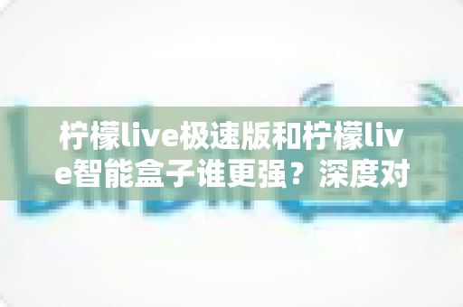 柠檬live极速版和柠檬live智能盒子谁更强？深度对比评测帮你选对直播观看方案