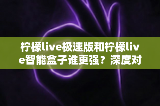 柠檬live极速版和柠檬live智能盒子谁更强？深度对比评测帮你选对直播观看方案