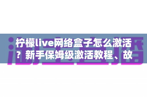 柠檬live网络盒子怎么激活？新手保姆级激活教程、故障排查与安全使用全指南