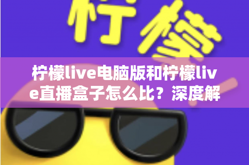 柠檬live电脑版和柠檬live直播盒子怎么比？深度解析两者差异与选购全指南