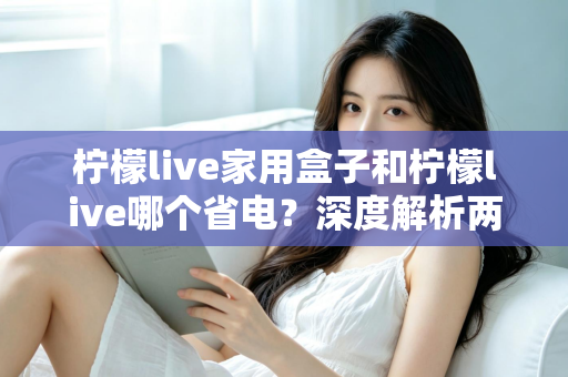 柠檬live家用盒子和柠檬live哪个省电？深度解析两者功耗差异与实用省电技巧