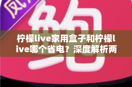 柠檬live家用盒子和柠檬live哪个省电？深度解析两者功耗差异与实用省电技巧