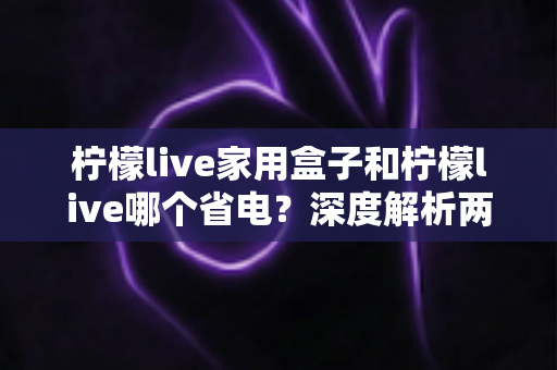 柠檬live家用盒子和柠檬live哪个省电？深度解析两者功耗差异与实用省电技巧
