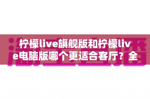 柠檬live旗舰版和柠檬live电脑版哪个更适合客厅？全面对比解析帮你选对版本