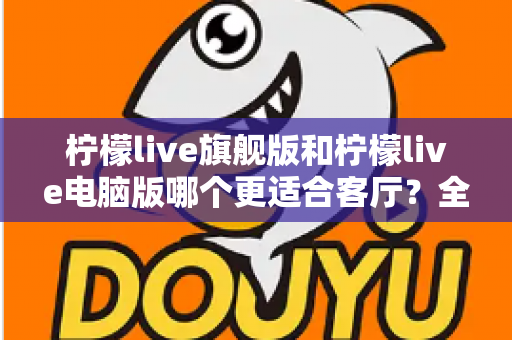 柠檬live旗舰版和柠檬live电脑版哪个更适合客厅？全面对比解析帮你选对版本