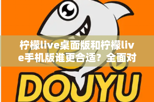 柠檬live桌面版和柠檬live手机版谁更合适？全面对比分析帮你做出最佳选择
