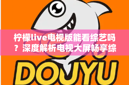 柠檬live电视版能看综艺吗？深度解析电视大屏畅享综艺节目的完整指南