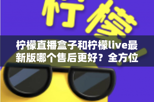 柠檬直播盒子和柠檬live最新版哪个售后更好？全方位对比解析与实用选择指南