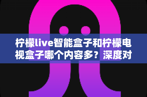 柠檬live智能盒子和柠檬电视盒子哪个内容多?深度对比帮你选对不选贵 柠檬live智能盒子和柠檬电视盒子哪个内容多?深度对比帮你选对不选贵