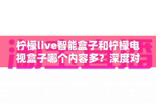 柠檬live智能盒子和柠檬电视盒子哪个内容多?深度对比帮你选对不选贵 柠檬live智能盒子和柠檬电视盒子哪个内容多?深度对比帮你选对不选贵