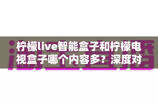 柠檬live智能盒子和柠檬电视盒子哪个内容多？深度对比帮你选对不选贵
