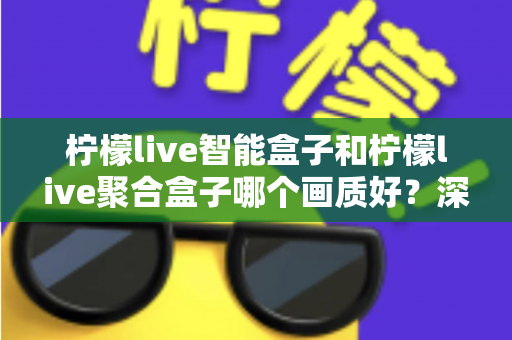 柠檬live智能盒子和柠檬live聚合盒子哪个画质好？深度评测帮你选对高清观影神器