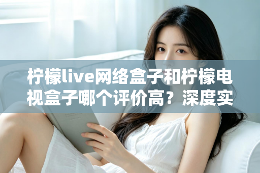 柠檬live网络盒子和柠檬电视盒子哪个评价高？深度实测对比与选购避坑指南