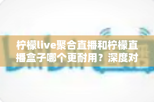 柠檬live聚合直播和柠檬直播盒子哪个更耐用？深度对比测评与选购全指南