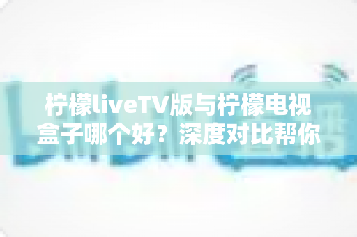 柠檬liveTV版与柠檬电视盒子哪个好？深度对比帮你选出最适合的观影方案