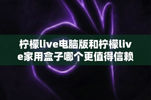 柠檬live电脑版和柠檬live家用盒子哪个更值得信赖？深度对比与选购全指南