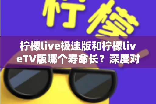 柠檬live极速版和柠檬liveTV版哪个寿命长？深度对比分析与使用建议全解析