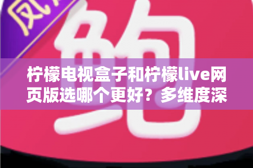柠檬电视盒子和柠檬live网页版选哪个更好？多维度深度对比评测与实用选购指南