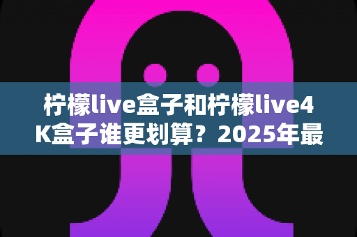 柠檬live盒子和柠檬live4K盒子谁更划算？2025年最全选购对比指南，看完不再纠结！