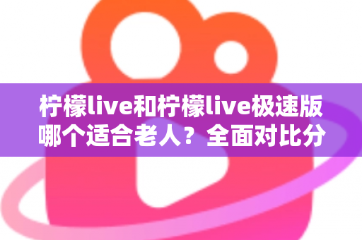 柠檬live和柠檬live极速版哪个适合老人？全面对比分析助您轻松做出最佳选择