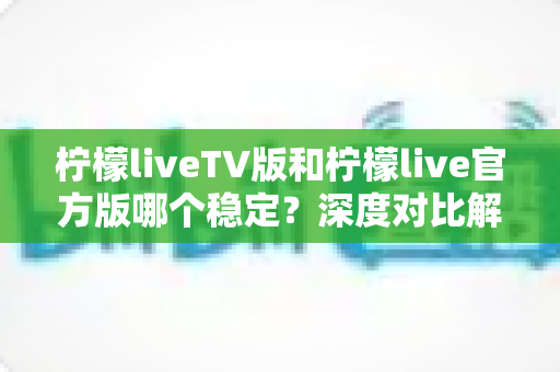 柠檬liveTV版和柠檬live官方版哪个稳定？深度对比解析与使用指南