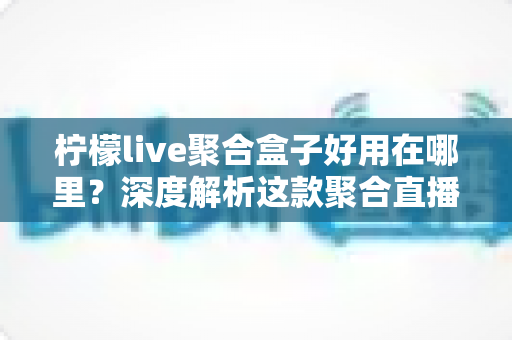 柠檬live聚合盒子好用在哪里？深度解析这款聚合直播神器的核心优势与真实使用体验