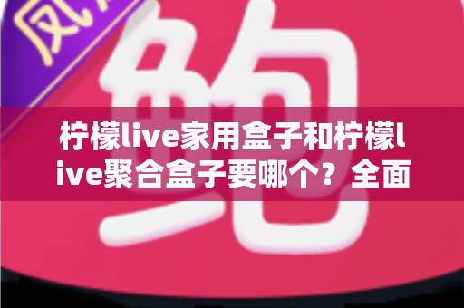 柠檬live家用盒子和柠檬live聚合盒子要哪个？全面对比解析帮你选对不踩坑