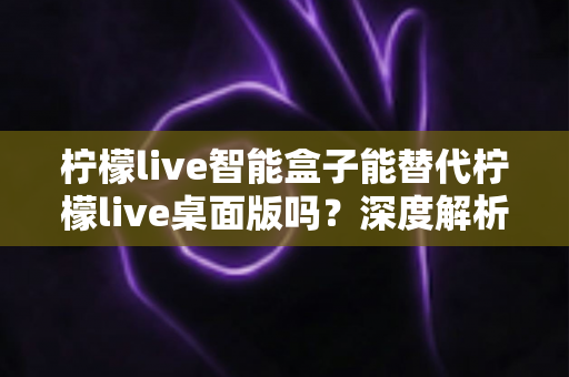 柠檬live智能盒子能替代柠檬live桌面版吗？深度解析功能差异与选购指南