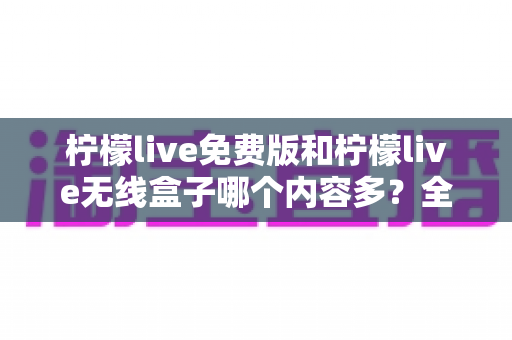 柠檬live免费版和柠檬live无线盒子哪个内容多？全方位深度对比与选择指南